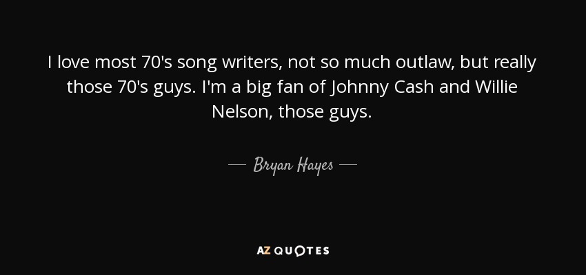 I love most 70's song writers, not so much outlaw, but really those 70's guys. I'm a big fan of Johnny Cash and Willie Nelson, those guys. - Bryan Hayes