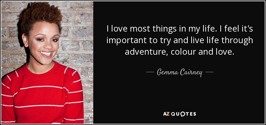 I love most things in my life. I feel it's important to try and live life through adventure, colour and love. - Gemma Cairney