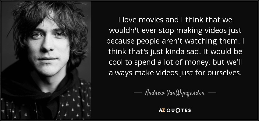 I love movies and I think that we wouldn't ever stop making videos just because people aren't watching them. I think that's just kinda sad. It would be cool to spend a lot of money, but we'll always make videos just for ourselves. - Andrew VanWyngarden