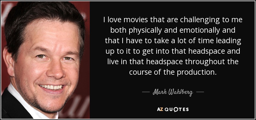 I love movies that are challenging to me both physically and emotionally and that I have to take a lot of time leading up to it to get into that headspace and live in that headspace throughout the course of the production. - Mark Wahlberg