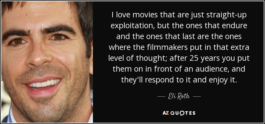 I love movies that are just straight-up exploitation, but the ones that endure and the ones that last are the ones where the filmmakers put in that extra level of thought; after 25 years you put them on in front of an audience, and they'll respond to it and enjoy it. - Eli Roth