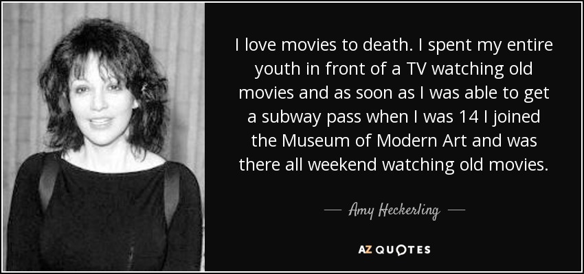 I love movies to death. I spent my entire youth in front of a TV watching old movies and as soon as I was able to get a subway pass when I was 14 I joined the Museum of Modern Art and was there all weekend watching old movies. - Amy Heckerling