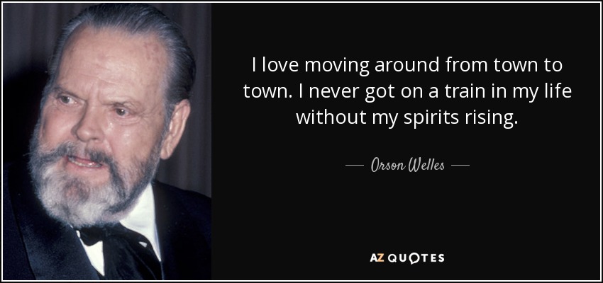 I love moving around from town to town. I never got on a train in my life without my spirits rising. - Orson Welles