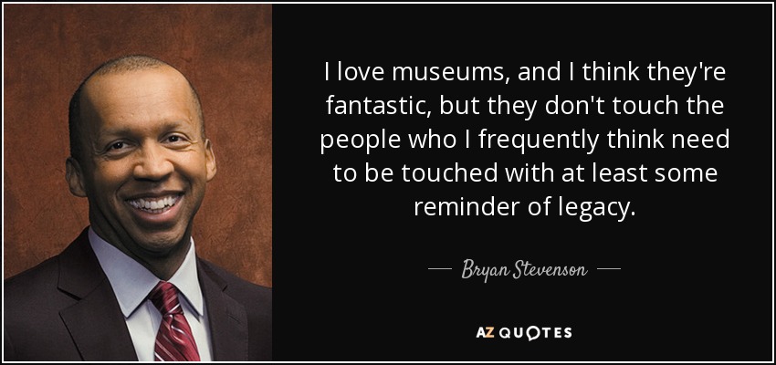 I love museums, and I think they're fantastic, but they don't touch the people who I frequently think need to be touched with at least some reminder of legacy. - Bryan Stevenson