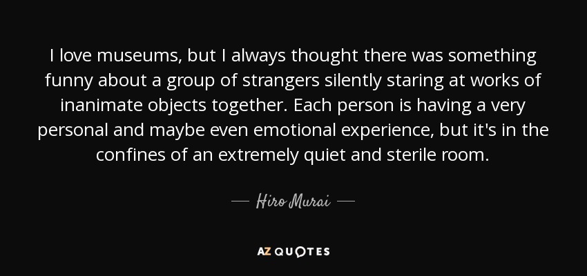 I love museums, but I always thought there was something funny about a group of strangers silently staring at works of inanimate objects together. Each person is having a very personal and maybe even emotional experience, but it's in the confines of an extremely quiet and sterile room. - Hiro Murai