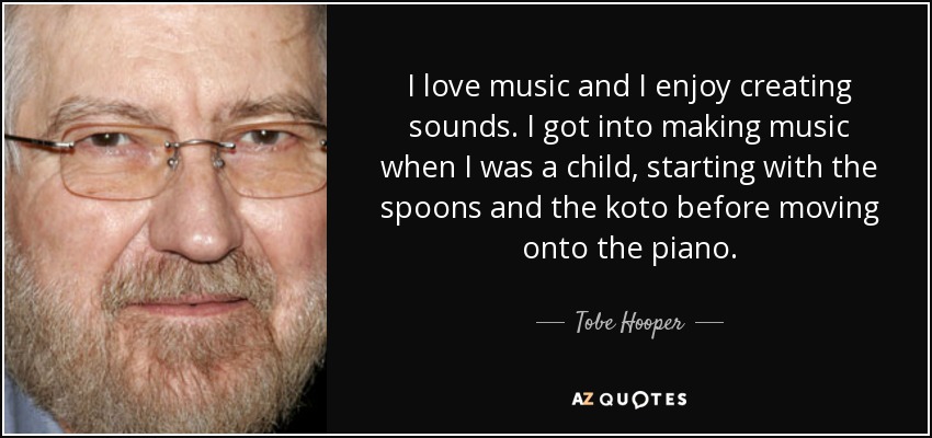 I love music and I enjoy creating sounds. I got into making music when I was a child, starting with the spoons and the koto before moving onto the piano. - Tobe Hooper