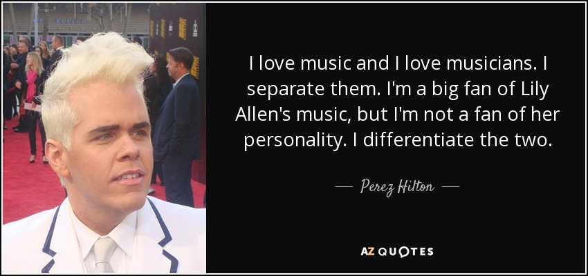I love music and I love musicians. I separate them. I'm a big fan of Lily Allen's music, but I'm not a fan of her personality. I differentiate the two. - Perez Hilton