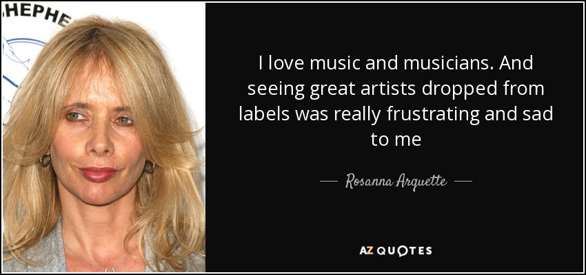 I love music and musicians. And seeing great artists dropped from labels was really frustrating and sad to me - Rosanna Arquette