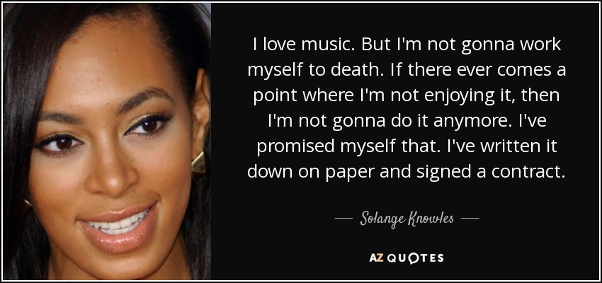 I love music. But I'm not gonna work myself to death. If there ever comes a point where I'm not enjoying it, then I'm not gonna do it anymore. I've promised myself that. I've written it down on paper and signed a contract. - Solange Knowles