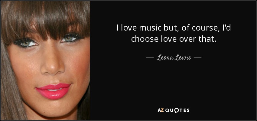 I love music but, of course, I'd choose love over that. - Leona Lewis