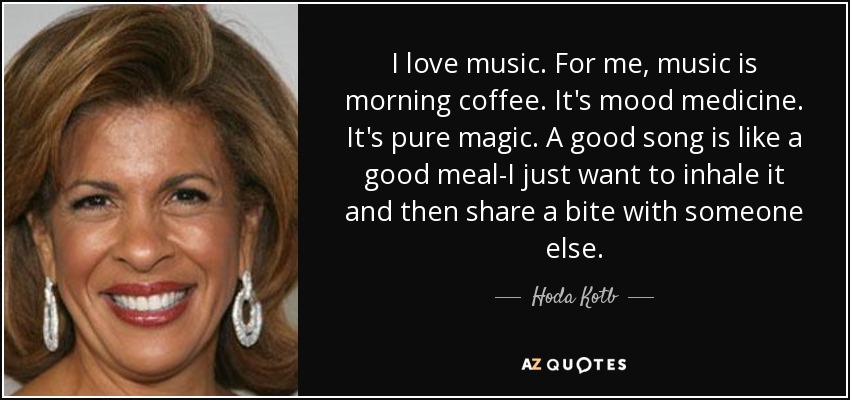 I love music. For me, music is morning coffee. It's mood medicine. It's pure magic. A good song is like a good meal-I just want to inhale it and then share a bite with someone else. - Hoda Kotb