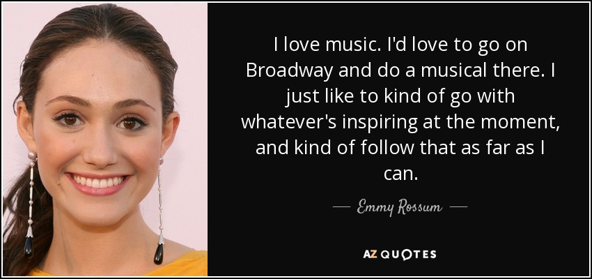 I love music. I'd love to go on Broadway and do a musical there. I just like to kind of go with whatever's inspiring at the moment, and kind of follow that as far as I can. - Emmy Rossum