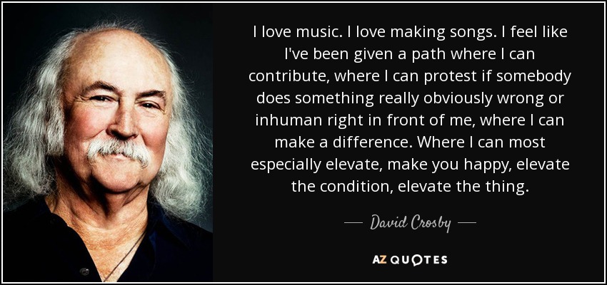 I love music. I love making songs. I feel like I've been given a path where I can contribute, where I can protest if somebody does something really obviously wrong or inhuman right in front of me, where I can make a difference. Where I can most especially elevate, make you happy, elevate the condition, elevate the thing. - David Crosby