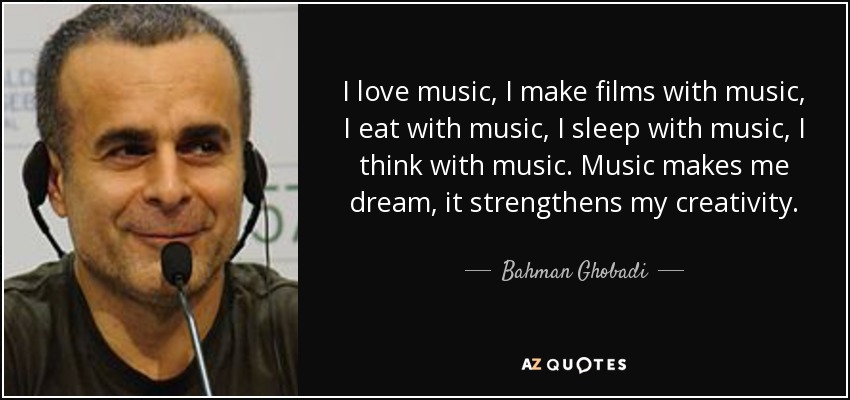 I love music, I make films with music, I eat with music, I sleep with music, I think with music. Music makes me dream, it strengthens my creativity. - Bahman Ghobadi