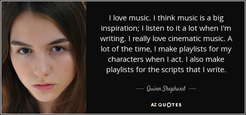 I love music. I think music is a big inspiration; I listen to it a lot when I'm writing. I really love cinematic music. A lot of the time, I make playlists for my characters when I act. I also make playlists for the scripts that I write. - Quinn Shephard
