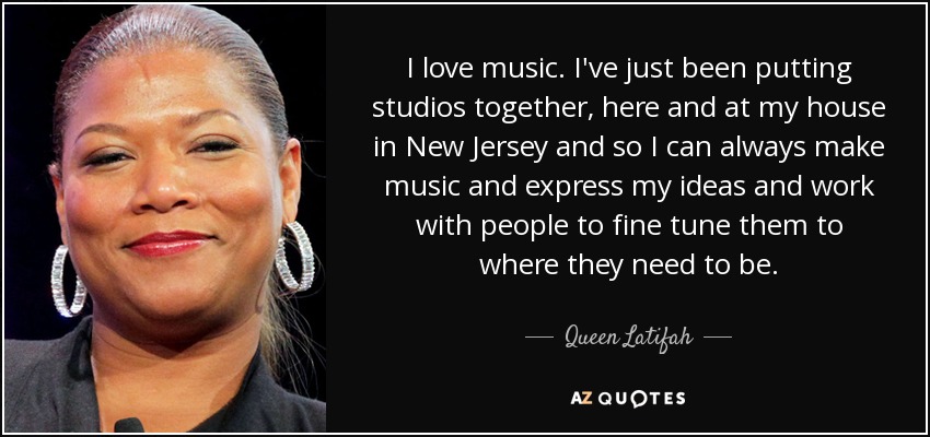 I love music. I've just been putting studios together, here and at my house in New Jersey and so I can always make music and express my ideas and work with people to fine tune them to where they need to be. - Queen Latifah