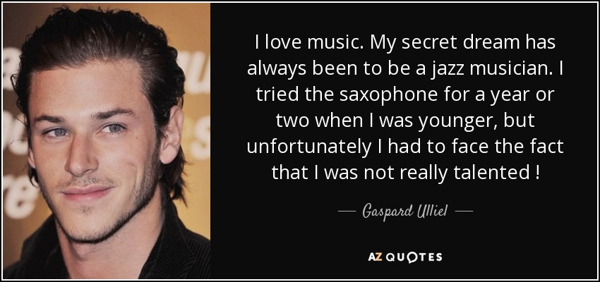 I love music. My secret dream has always been to be a jazz musician. I tried the saxophone for a year or two when I was younger, but unfortunately I had to face the fact that I was not really talented ! - Gaspard Ulliel