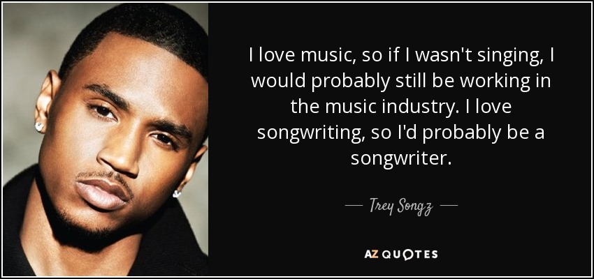 I love music, so if I wasn't singing, I would probably still be working in the music industry. I love songwriting, so I'd probably be a songwriter. - Trey Songz