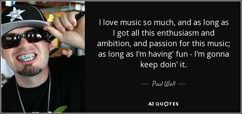 I love music so much, and as long as I got all this enthusiasm and ambition, and passion for this music; as long as I'm having' fun - I'm gonna keep doin' it. - Paul Wall