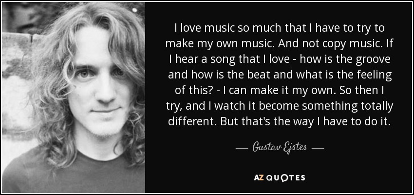 I love music so much that I have to try to make my own music. And not copy music. If I hear a song that I love - how is the groove and how is the beat and what is the feeling of this? - I can make it my own. So then I try, and I watch it become something totally different. But that's the way I have to do it. - Gustav Ejstes