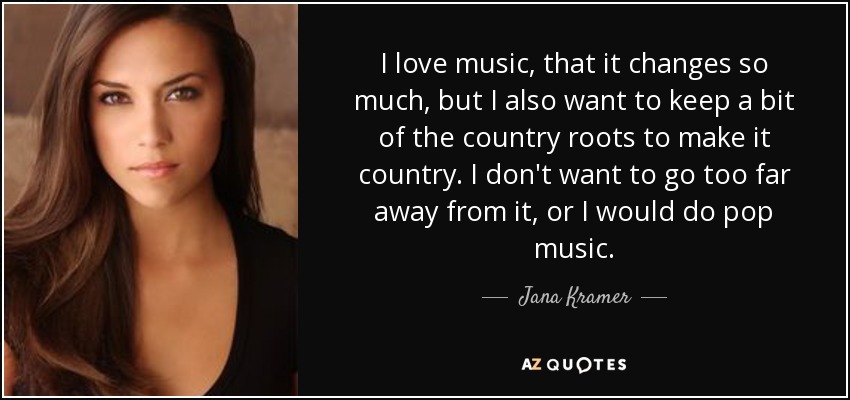 I love music, that it changes so much, but I also want to keep a bit of the country roots to make it country. I don't want to go too far away from it, or I would do pop music. - Jana Kramer