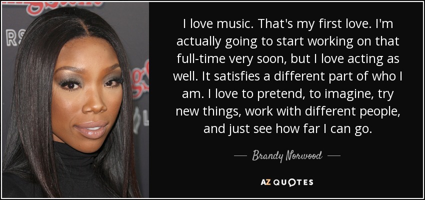 I love music. That's my first love. I'm actually going to start working on that full-time very soon, but I love acting as well. It satisfies a different part of who I am. I love to pretend, to imagine, try new things, work with different people, and just see how far I can go. - Brandy Norwood