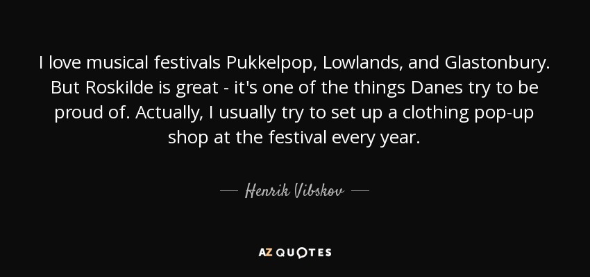I love musical festivals Pukkelpop, Lowlands, and Glastonbury. But Roskilde is great - it's one of the things Danes try to be proud of. Actually, I usually try to set up a clothing pop-up shop at the festival every year. - Henrik Vibskov