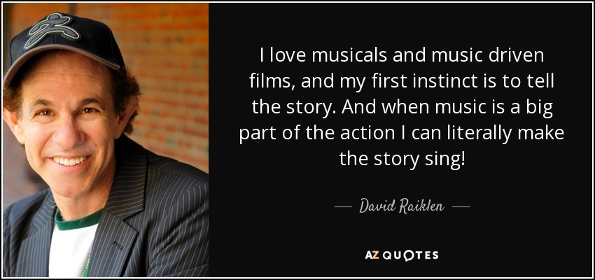 I love musicals and music driven films, and my first instinct is to tell the story. And when music is a big part of the action I can literally make the story sing! - David Raiklen