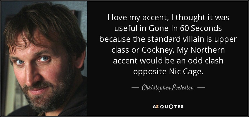 I love my accent, I thought it was useful in Gone In 60 Seconds because the standard villain is upper class or Cockney. My Northern accent would be an odd clash opposite Nic Cage. - Christopher Eccleston