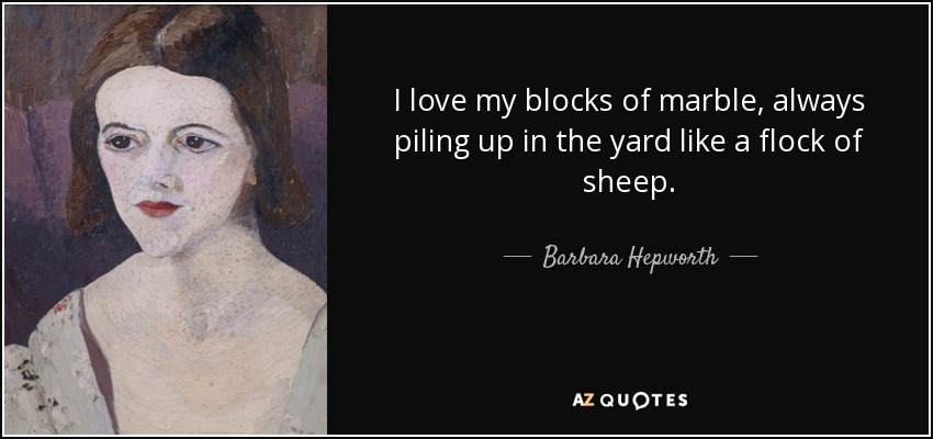 I love my blocks of marble, always piling up in the yard like a flock of sheep. - Barbara Hepworth