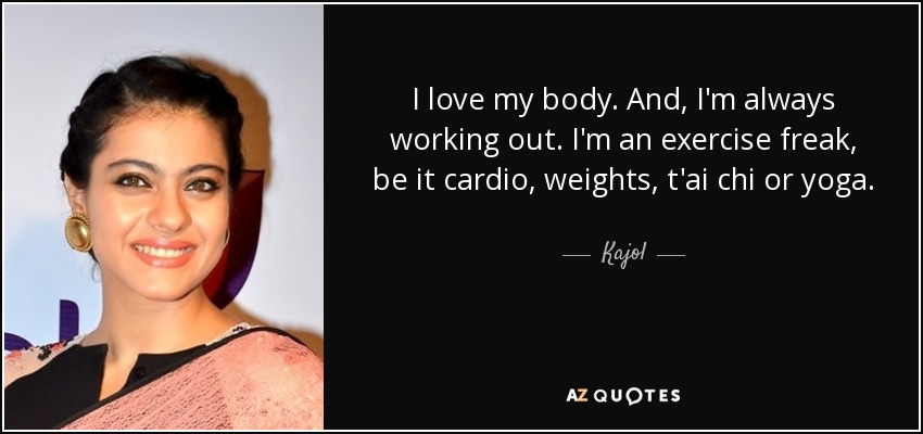 I love my body. And, I'm always working out. I'm an exercise freak, be it cardio, weights, t'ai chi or yoga. - Kajol
