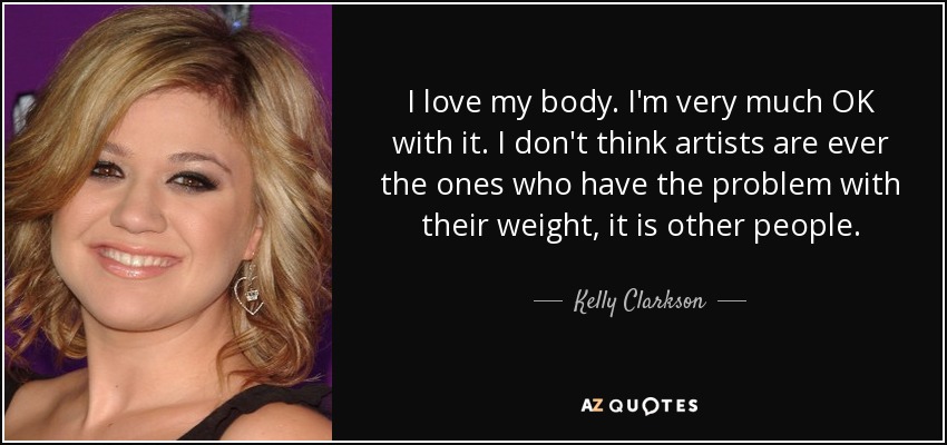 I love my body. I'm very much OK with it. I don't think artists are ever the ones who have the problem with their weight, it is other people. - Kelly Clarkson