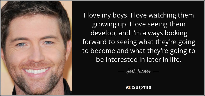 I love my boys. I love watching them growing up. I love seeing them develop, and I'm always looking forward to seeing what they're going to become and what they're going to be interested in later in life. - Josh Turner