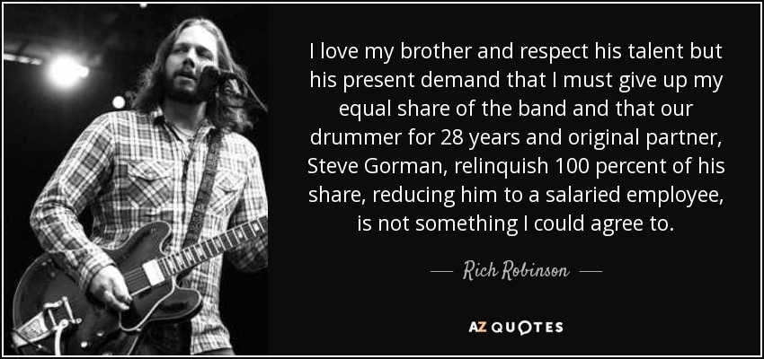 I love my brother and respect his talent but his present demand that I must give up my equal share of the band and that our drummer for 28 years and original partner, Steve Gorman, relinquish 100 percent of his share, reducing him to a salaried employee, is not something I could agree to. - Rich Robinson