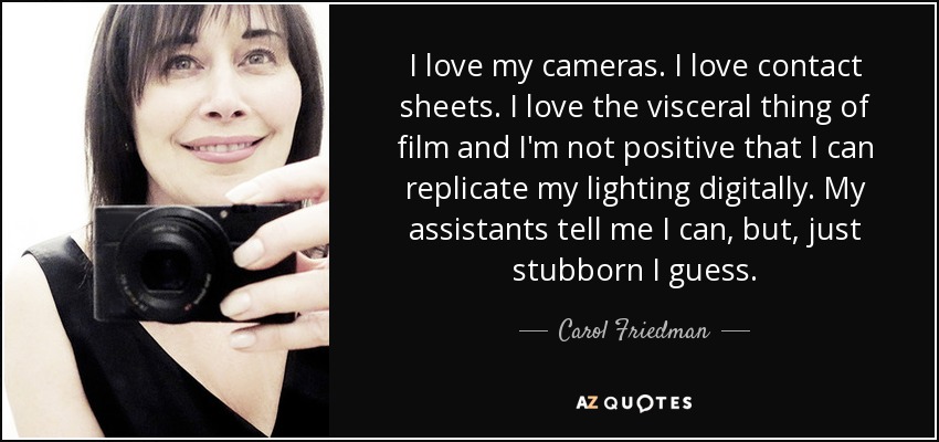 I love my cameras. I love contact sheets. I love the visceral thing of film and I'm not positive that I can replicate my lighting digitally. My assistants tell me I can, but, just stubborn I guess. - Carol Friedman
