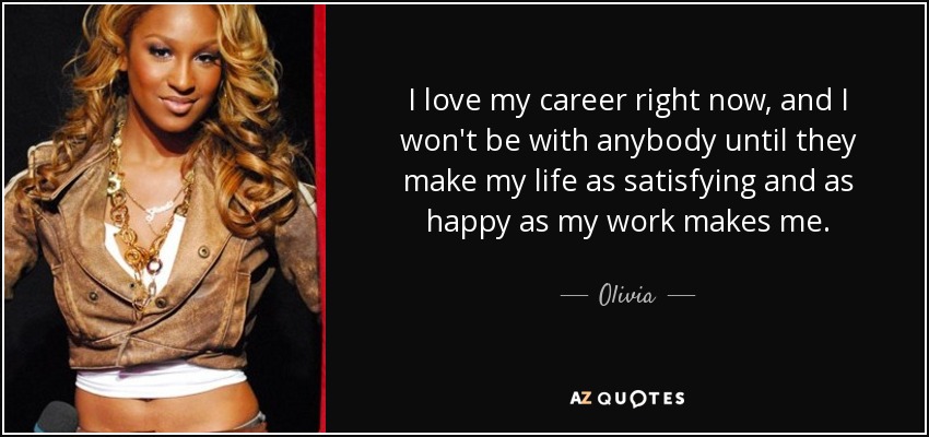 I love my career right now, and I won't be with anybody until they make my life as satisfying and as happy as my work makes me. - Olivia