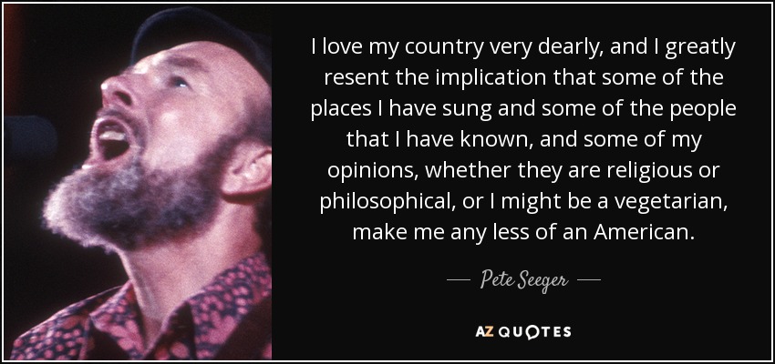 I love my country very dearly, and I greatly resent the implication that some of the places I have sung and some of the people that I have known, and some of my opinions, whether they are religious or philosophical, or I might be a vegetarian, make me any less of an American. - Pete Seeger