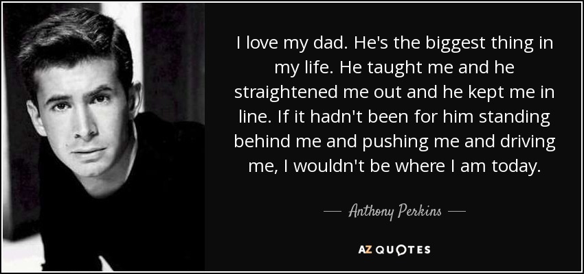 I love my dad. He's the biggest thing in my life. He taught me and he straightened me out and he kept me in line. If it hadn't been for him standing behind me and pushing me and driving me, I wouldn't be where I am today. - Anthony Perkins