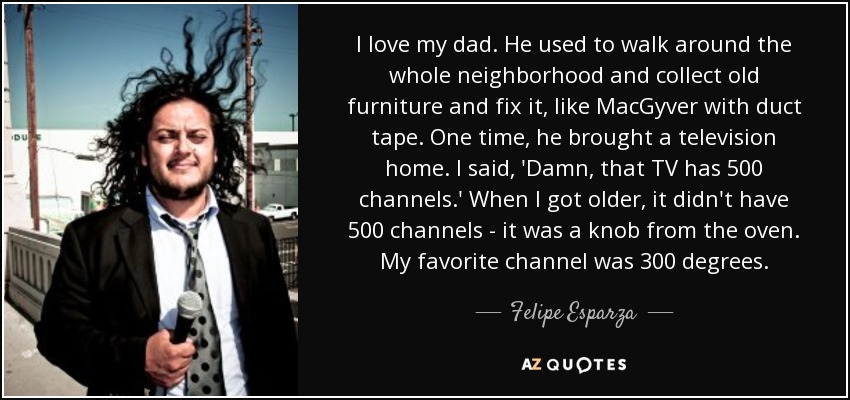 I love my dad. He used to walk around the whole neighborhood and collect old furniture and fix it, like MacGyver with duct tape. One time, he brought a television home. I said, 'Damn, that TV has 500 channels.' When I got older, it didn't have 500 channels - it was a knob from the oven. My favorite channel was 300 degrees. - Felipe Esparza