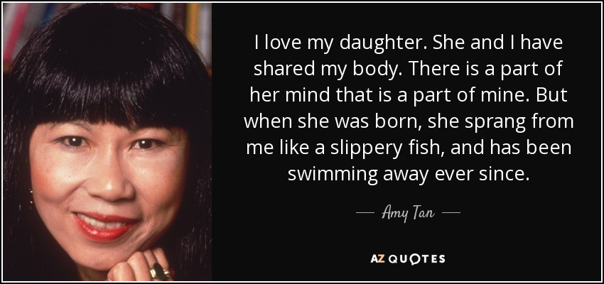 I love my daughter. She and I have shared my body. There is a part of her mind that is a part of mine. But when she was born, she sprang from me like a slippery fish, and has been swimming away ever since. - Amy Tan