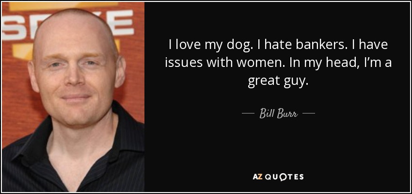 I love my dog. I hate bankers. I have issues with women. In my head, I’m a great guy. - Bill Burr