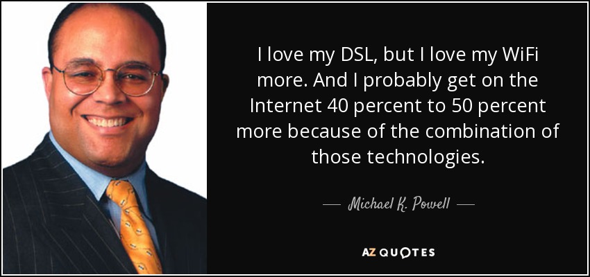 I love my DSL, but I love my WiFi more. And I probably get on the Internet 40 percent to 50 percent more because of the combination of those technologies. - Michael K. Powell