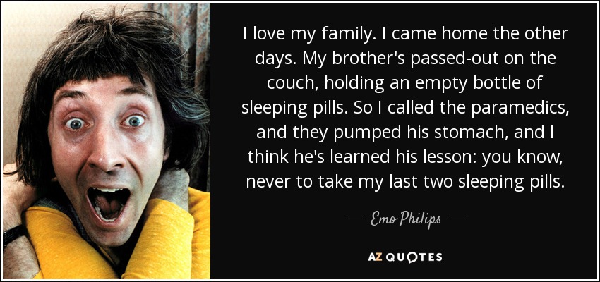 I love my family. I came home the other days. My brother's passed-out on the couch, holding an empty bottle of sleeping pills. So I called the paramedics, and they pumped his stomach, and I think he's learned his lesson: you know, never to take my last two sleeping pills. - Emo Philips