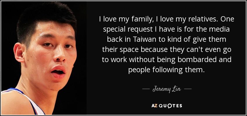 I love my family, I love my relatives. One special request I have is for the media back in Taiwan to kind of give them their space because they can't even go to work without being bombarded and people following them. - Jeremy Lin
