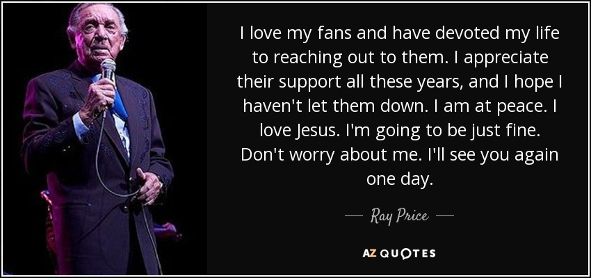 I love my fans and have devoted my life to reaching out to them. I appreciate their support all these years, and I hope I haven't let them down. I am at peace. I love Jesus. I'm going to be just fine. Don't worry about me. I'll see you again one day. - Ray Price