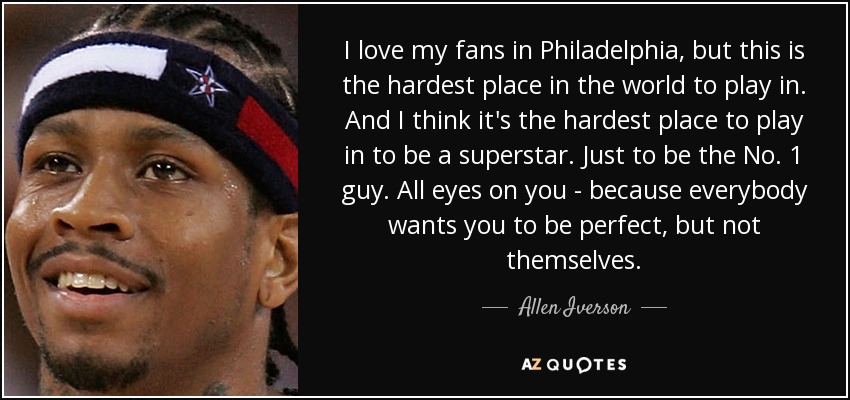 I love my fans in Philadelphia, but this is the hardest place in the world to play in. And I think it's the hardest place to play in to be a superstar. Just to be the No. 1 guy. All eyes on you - because everybody wants you to be perfect, but not themselves. - Allen Iverson