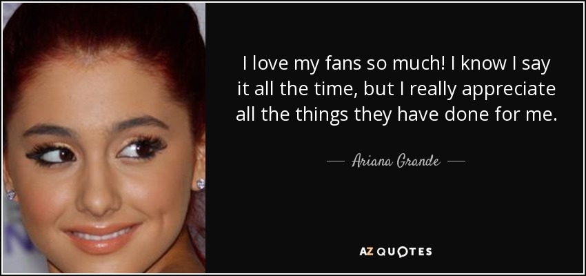 I love my fans so much! I know I say it all the time, but I really appreciate all the things they have done for me. - Ariana Grande