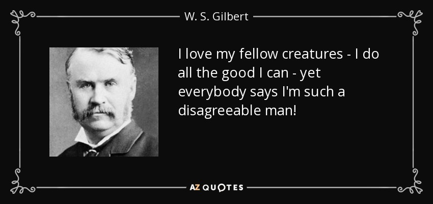 I love my fellow creatures - I do all the good I can - yet everybody says I'm such a disagreeable man! - W. S. Gilbert