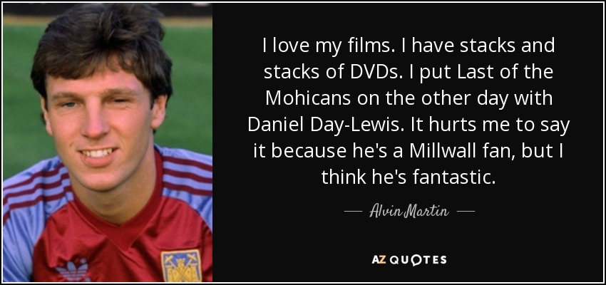 I love my films. I have stacks and stacks of DVDs. I put Last of the Mohicans on the other day with Daniel Day-Lewis. It hurts me to say it because he's a Millwall fan, but I think he's fantastic. - Alvin Martin