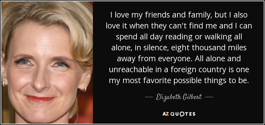 I love my friends and family, but I also love it when they can't find me and I can spend all day reading or walking all alone, in silence, eight thousand miles away from everyone. All alone and unreachable in a foreign country is one my most favorite possible things to be. - Elizabeth Gilbert